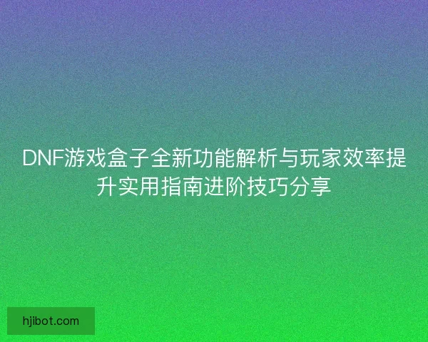 DNF游戏盒子全新功能解析与玩家效率提升实用指南进阶技巧分享