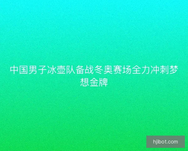 中国男子冰壶队备战冬奥赛场全力冲刺梦想金牌