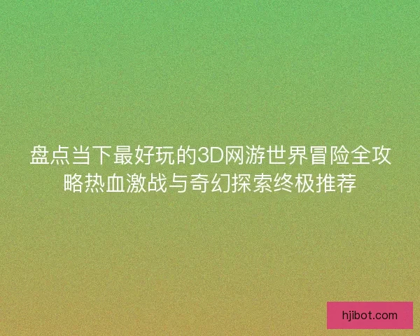 盘点当下最好玩的3D网游世界冒险全攻略热血激战与奇幻探索终极推荐
