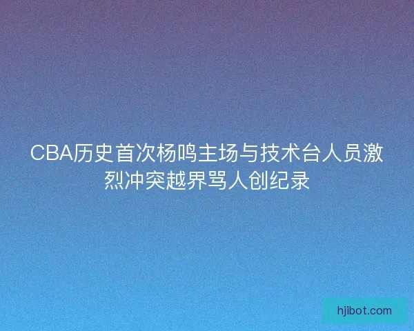 CBA历史首次杨鸣主场与技术台人员激烈冲突越界骂人创纪录