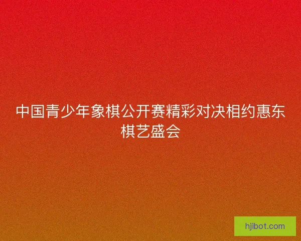 中国青少年象棋公开赛精彩对决相约惠东棋艺盛会