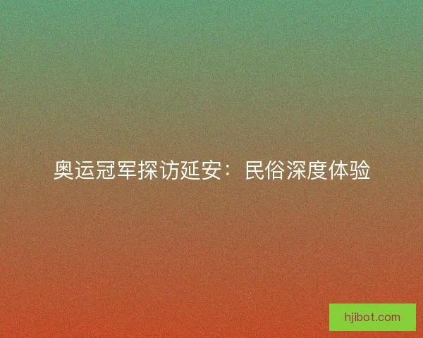 奥运冠军探访延安：民俗深度体验