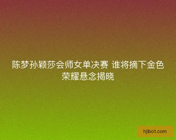 陈梦孙颖莎会师女单决赛 谁将摘下金色荣耀悬念揭晓