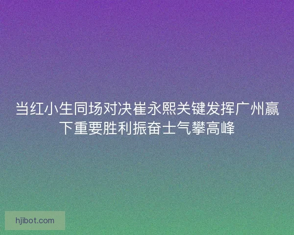 当红小生同场对决崔永熙关键发挥广州赢下重要胜利振奋士气攀高峰