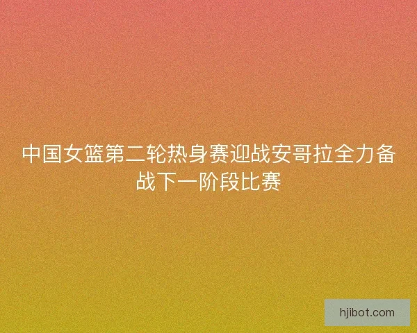中国女篮第二轮热身赛迎战安哥拉全力备战下一阶段比赛