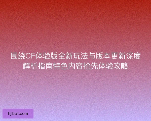 围绕CF体验版全新玩法与版本更新深度解析指南特色内容抢先体验攻略
