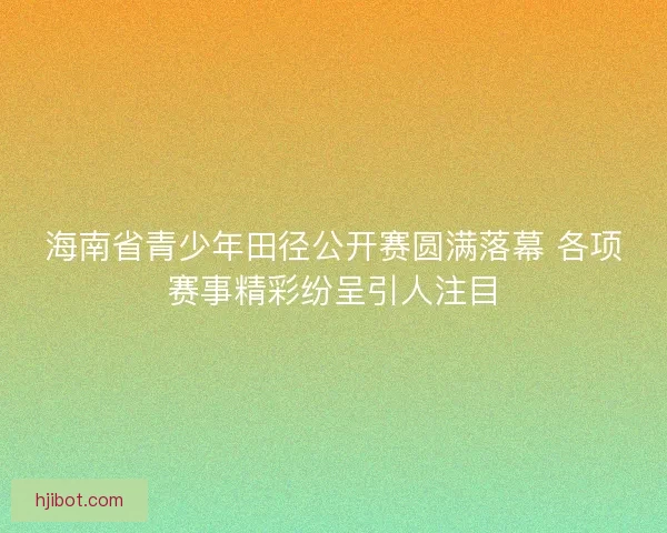 海南省青少年田径公开赛圆满落幕 各项赛事精彩纷呈引人注目