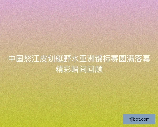 中国怒江皮划艇野水亚洲锦标赛圆满落幕精彩瞬间回顾