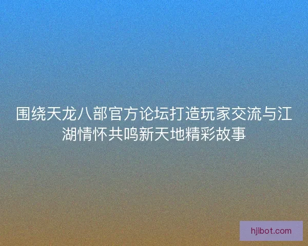 围绕天龙八部官方论坛打造玩家交流与江湖情怀共鸣新天地精彩故事