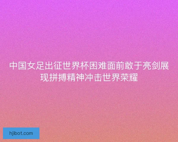 中国女足出征世界杯困难面前敢于亮剑展现拼搏精神冲击世界荣耀