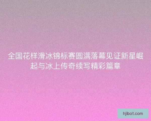 全国花样滑冰锦标赛圆满落幕见证新星崛起与冰上传奇续写精彩篇章