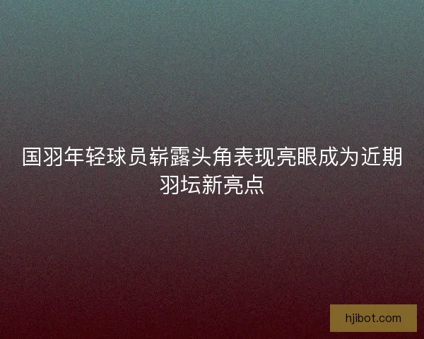 国羽年轻球员崭露头角表现亮眼成为近期羽坛新亮点