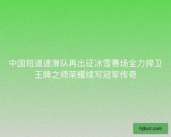 中国短道速滑队再出征冰雪赛场全力捍卫王牌之师荣耀续写冠军传奇
